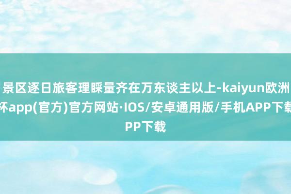 景区逐日旅客理睬量齐在万东谈主以上-kaiyun欧洲杯app(官方)官方网站·IOS/安卓通用版/手机APP下载