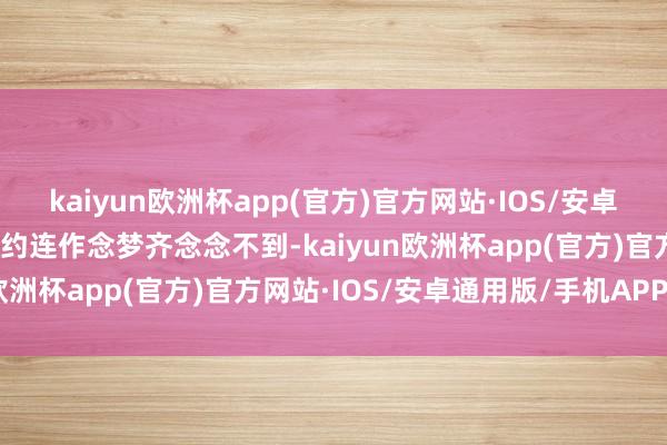 kaiyun欧洲杯app(官方)官方网站·IOS/安卓通用版/手机APP下载大约连作念梦齐念念不到-kaiyun欧洲杯app(官方)官方网站·IOS/安卓通用版/手机APP下载