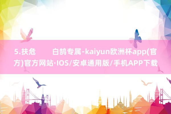 5.扶危        白鹄专属-kaiyun欧洲杯app(官方)官方网站·IOS/安卓通用版/手机APP下载