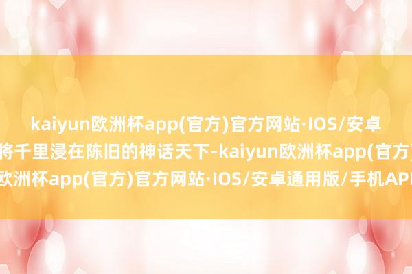 kaiyun欧洲杯app(官方)官方网站·IOS/安卓通用版/手机APP下载您将千里浸在陈旧的神话天下-kaiyun欧洲杯app(官方)官方网站·IOS/安卓通用版/手机APP下载