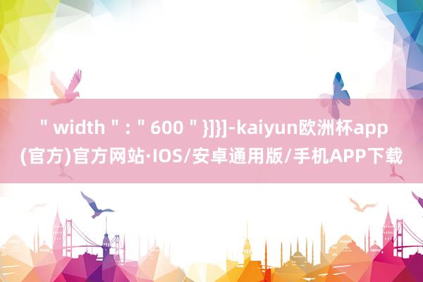 ＂width＂:＂600＂}]}]-kaiyun欧洲杯app(官方)官方网站·IOS/安卓通用版/手机APP下载