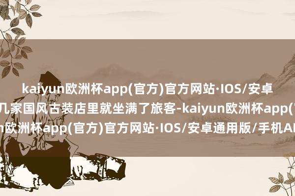 kaiyun欧洲杯app(官方)官方网站·IOS/安卓通用版/手机APP下载十几家国风古装店里就坐满了旅客-kaiyun欧洲杯app(官方)官方网站·IOS/安卓通用版/手机APP下载