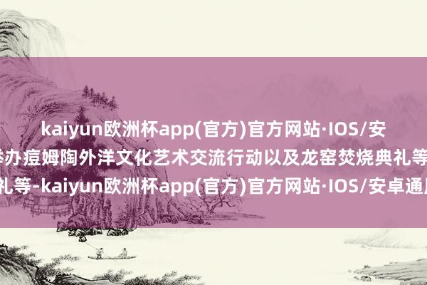 kaiyun欧洲杯app(官方)官方网站·IOS/安卓通用版/手机APP下载举办痘姆陶外洋文化艺术交流行动以及龙窑焚烧典礼等-kaiyun欧洲杯app(官方)官方网站·IOS/安卓通用版/手机APP下载