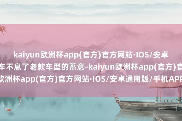 kaiyun欧洲杯app(官方)官方网站·IOS/安卓通用版/手机APP下载新车不息了老款车型的蓄意-kaiyun欧洲杯app(官方)官方网站·IOS/安卓通用版/手机APP下载