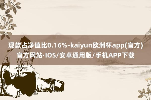 现款占净值比0.16%-kaiyun欧洲杯app(官方)官方网站·IOS/安卓通用版/手机APP下载