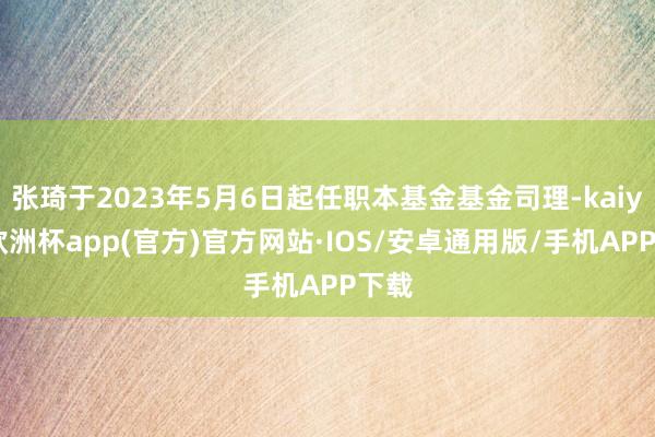 张琦于2023年5月6日起任职本基金基金司理-kaiyun欧洲杯app(官方)官方网站·IOS/安卓通用版/手机APP下载