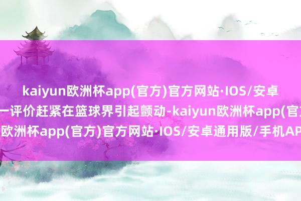 kaiyun欧洲杯app(官方)官方网站·IOS/安卓通用版/手机APP下载这一评价赶紧在篮球界引起颤动-kaiyun欧洲杯app(官方)官方网站·IOS/安卓通用版/手机APP下载