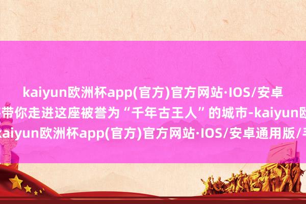 kaiyun欧洲杯app(官方)官方网站·IOS/安卓通用版/手机APP下载我将带你走进这座被誉为“千年古王人”的城市-kaiyun欧洲杯app(官方)官方网站·IOS/安卓通用版/手机APP下载