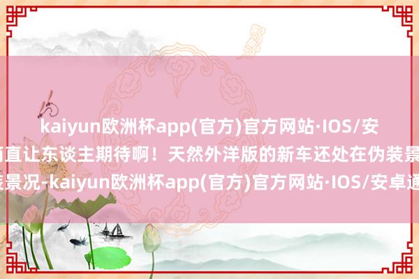 kaiyun欧洲杯app(官方)官方网站·IOS/安卓通用版/手机APP下载简直让东谈主期待啊！天然外洋版的新车还处在伪装景况-kaiyun欧洲杯app(官方)官方网站·IOS/安卓通用版/手机APP下载