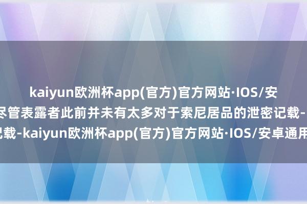 kaiyun欧洲杯app(官方)官方网站·IOS/安卓通用版/手机APP下载尽管表露者此前并未有太多对于索尼居品的泄密记载-kaiyun欧洲杯app(官方)官方网站·IOS/安卓通用版/手机APP下载