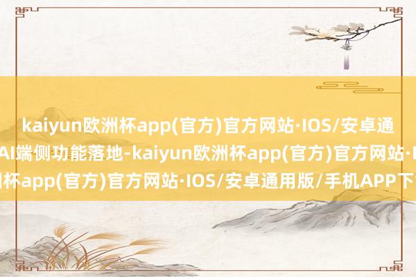 kaiyun欧洲杯app(官方)官方网站·IOS/安卓通用版/手机APP下载加快AI端侧功能落地-kaiyun欧洲杯app(官方)官方网站·IOS/安卓通用版/手机APP下载