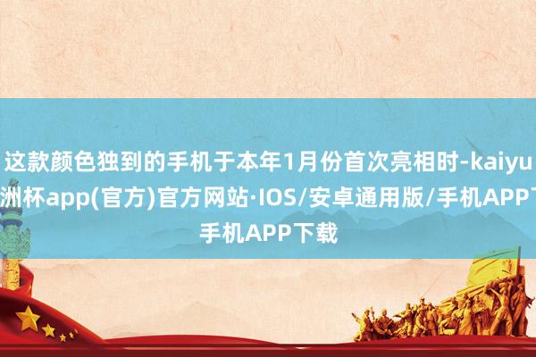 这款颜色独到的手机于本年1月份首次亮相时-kaiyun欧洲杯app(官方)官方网站·IOS/安卓通用版/手机APP下载