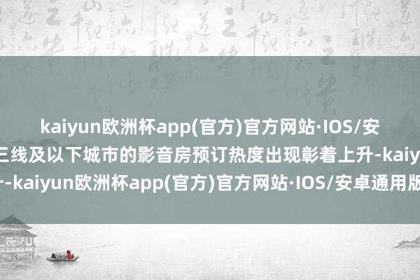 kaiyun欧洲杯app(官方)官方网站·IOS/安卓通用版/手机APP下载三线及以下城市的影音房预订热度出现彰着上升-kaiyun欧洲杯app(官方)官方网站·IOS/安卓通用版/手机APP下载