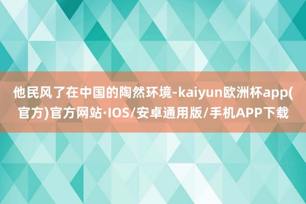 他民风了在中国的陶然环境-kaiyun欧洲杯app(官方)官方网站·IOS/安卓通用版/手机APP下载