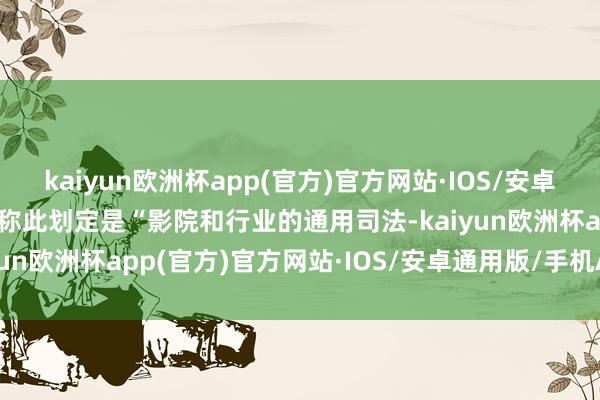 kaiyun欧洲杯app(官方)官方网站·IOS/安卓通用版/手机APP下载并称此划定是“影院和行业的通用司法-kaiyun欧洲杯app(官方)官方网站·IOS/安卓通用版/手机APP下载