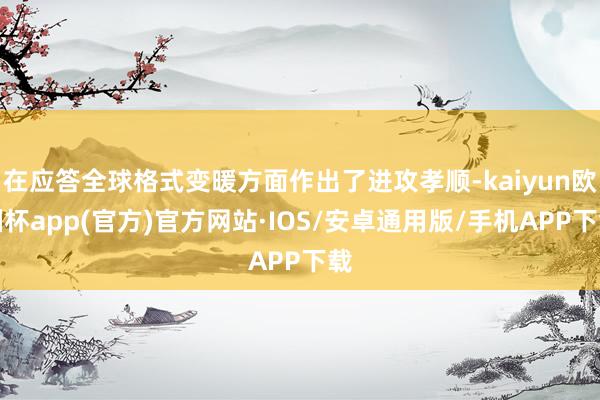 在应答全球格式变暖方面作出了进攻孝顺-kaiyun欧洲杯app(官方)官方网站·IOS/安卓通用版/手机APP下载