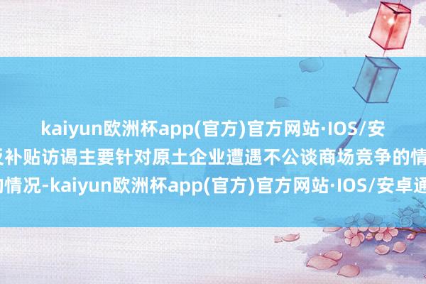 kaiyun欧洲杯app(官方)官方网站·IOS/安卓通用版/手机APP下载反补贴访谒主要针对原土企业遭遇不公谈商场竞争的情况-kaiyun欧洲杯app(官方)官方网站·IOS/安卓通用版/手机APP下载