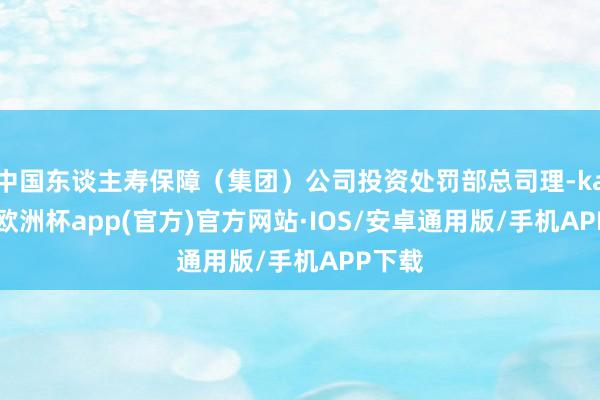 中国东谈主寿保障（集团）公司投资处罚部总司理-kaiyun欧洲杯app(官方)官方网站·IOS/安卓通用版/手机APP下载