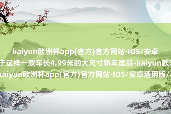 kaiyun欧洲杯app(官方)官方网站·IOS/安卓通用版/手机APP下载关于这样一款车长4.99米的大尺寸轿车居品-kaiyun欧洲杯app(官方)官方网站·IOS/安卓通用版/手机APP下载