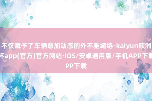 不仅赋予了车辆愈加动感的外不雅缱绻-kaiyun欧洲杯app(官方)官方网站·IOS/安卓通用版/手机APP下载