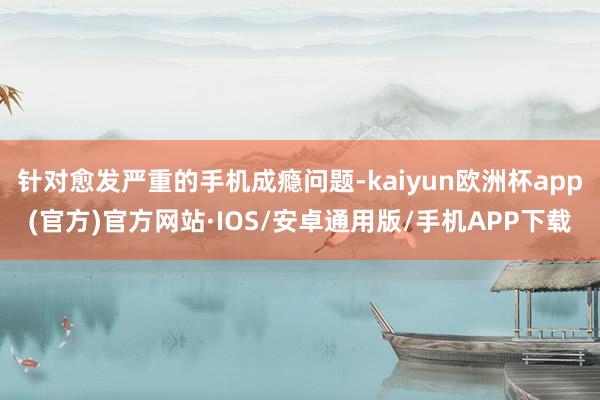 针对愈发严重的手机成瘾问题-kaiyun欧洲杯app(官方)官方网站·IOS/安卓通用版/手机APP下载