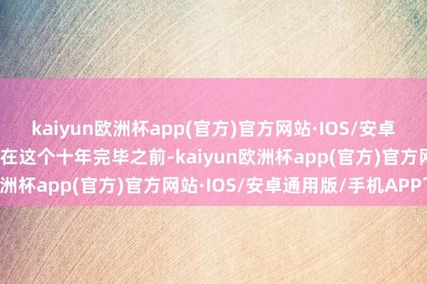 kaiyun欧洲杯app(官方)官方网站·IOS/安卓通用版/手机APP下载「在这个十年完毕之前-kaiyun欧洲杯app(官方)官方网站·IOS/安卓通用版/手机APP下载