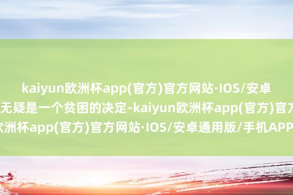 kaiyun欧洲杯app(官方)官方网站·IOS/安卓通用版/手机APP下载这无疑是一个贫困的决定-kaiyun欧洲杯app(官方)官方网站·IOS/安卓通用版/手机APP下载