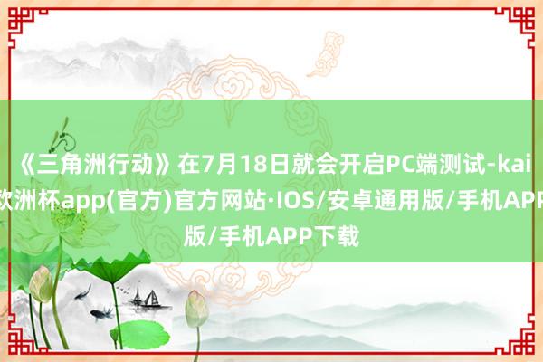 《三角洲行动》在7月18日就会开启PC端测试-kaiyun欧洲杯app(官方)官方网站·IOS/安卓通用版/手机APP下载