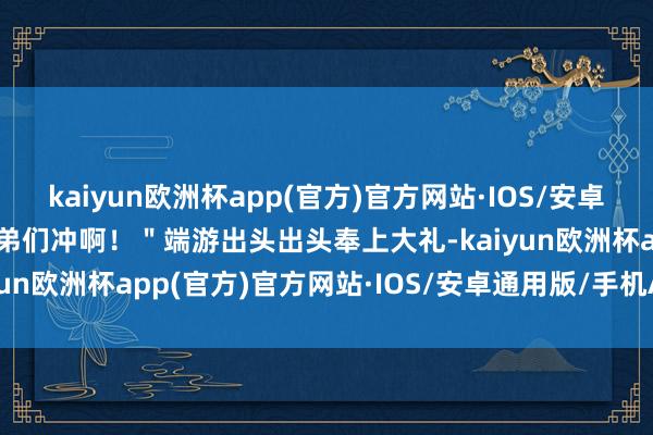 kaiyun欧洲杯app(官方)官方网站·IOS/安卓通用版/手机APP下载兄弟们冲啊！＂端游出头出头奉上大礼-kaiyun欧洲杯app(官方)官方网站·IOS/安卓通用版/手机APP下载