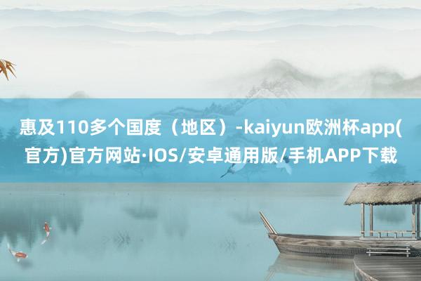 惠及110多个国度（地区）-kaiyun欧洲杯app(官方)官方网站·IOS/安卓通用版/手机APP下载