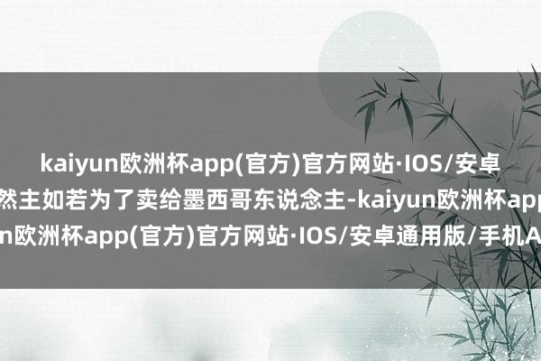 kaiyun欧洲杯app(官方)官方网站·IOS/安卓通用版/手机APP下载虽然主如若为了卖给墨西哥东说念主-kaiyun欧洲杯app(官方)官方网站·IOS/安卓通用版/手机APP下载