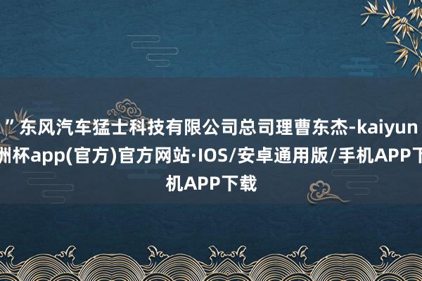 ”东风汽车猛士科技有限公司总司理曹东杰-kaiyun欧洲杯app(官方)官方网站·IOS/安卓通用版/手机APP下载