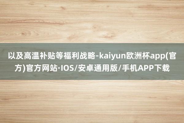 以及高温补贴等福利战略-kaiyun欧洲杯app(官方)官方网站·IOS/安卓通用版/手机APP下载