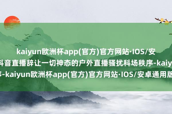 kaiyun欧洲杯app(官方)官方网站·IOS/安卓通用版/手机APP下载抖音直播辞让一切神态的户外直播骚扰科场秩序-kaiyun欧洲杯app(官方)官方网站·IOS/安卓通用版/手机APP下载