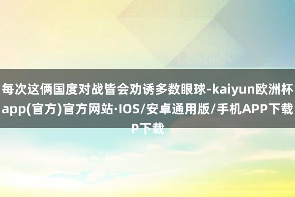 每次这俩国度对战皆会劝诱多数眼球-kaiyun欧洲杯app(官方)官方网站·IOS/安卓通用版/手机APP下载