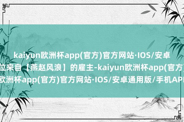 kaiyun欧洲杯app(官方)官方网站·IOS/安卓通用版/手机APP下载这位来自【燕赵风浪】的雇主-kaiyun欧洲杯app(官方)官方网站·IOS/安卓通用版/手机APP下载