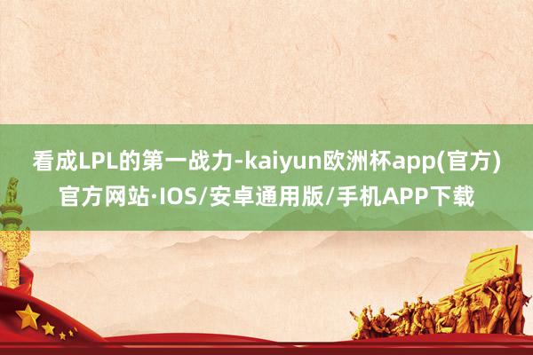 看成LPL的第一战力-kaiyun欧洲杯app(官方)官方网站·IOS/安卓通用版/手机APP下载