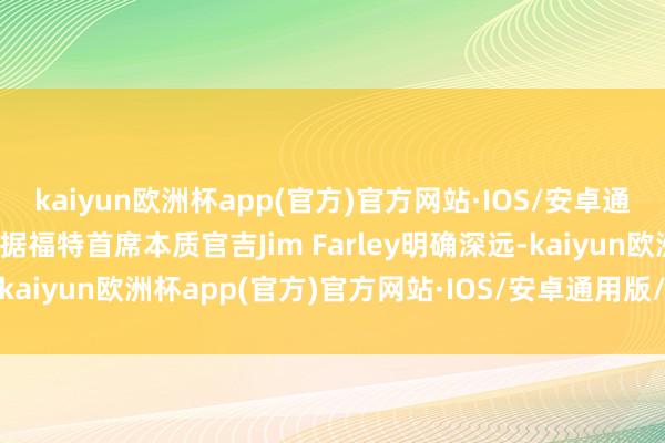 kaiyun欧洲杯app(官方)官方网站·IOS/安卓通用版/手机APP下载”另据福特首席本质官吉Jim Farley明确深远-kaiyun欧洲杯app(官方)官方网站·IOS/安卓通用版/手机APP下载