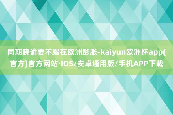 同期晓谕要不竭在欧洲彭胀-kaiyun欧洲杯app(官方)官方网站·IOS/安卓通用版/手机APP下载