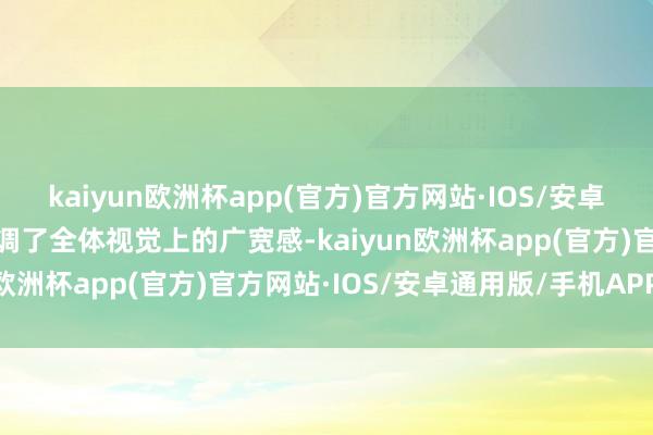 kaiyun欧洲杯app(官方)官方网站·IOS/安卓通用版/手机APP下载强调了全体视觉上的广宽感-kaiyun欧洲杯app(官方)官方网站·IOS/安卓通用版/手机APP下载