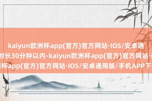 kaiyun欧洲杯app(官方)官方网站·IOS/安卓通用版/手机APP下载作品时长30分钟以内-kaiyun欧洲杯app(官方)官方网站·IOS/安卓通用版/手机APP下载