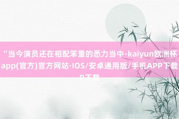 “当今演员还在相配笨重的悉力当中-kaiyun欧洲杯app(官方)官方网站·IOS/安卓通用版/手机APP下载