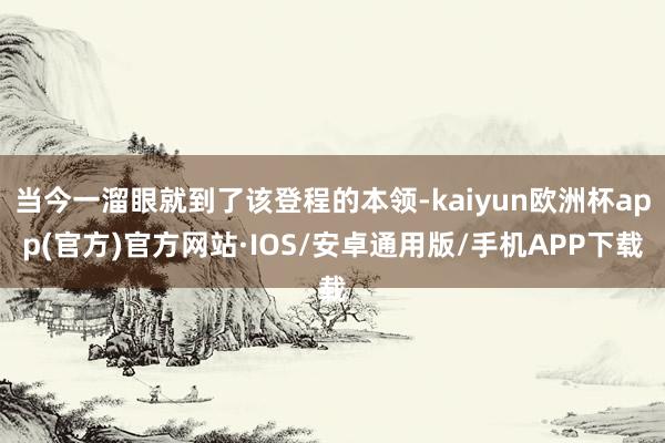 当今一溜眼就到了该登程的本领-kaiyun欧洲杯app(官方)官方网站·IOS/安卓通用版/手机APP下载