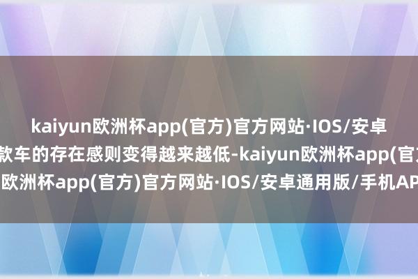 kaiyun欧洲杯app(官方)官方网站·IOS/安卓通用版/手机APP下载这款车的存在感则变得越来越低-kaiyun欧洲杯app(官方)官方网站·IOS/安卓通用版/手机APP下载