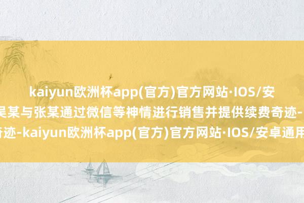 kaiyun欧洲杯app(官方)官方网站·IOS/安卓通用版/手机APP下载吴某与张某通过微信等神情进行销售并提供续费奇迹-kaiyun欧洲杯app(官方)官方网站·IOS/安卓通用版/手机APP下载