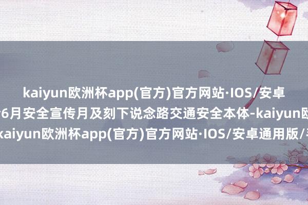 kaiyun欧洲杯app(官方)官方网站·IOS/安卓通用版/手机APP下载结合6月安全宣传月及刻下说念路交通安全本体-kaiyun欧洲杯app(官方)官方网站·IOS/安卓通用版/手机APP下载