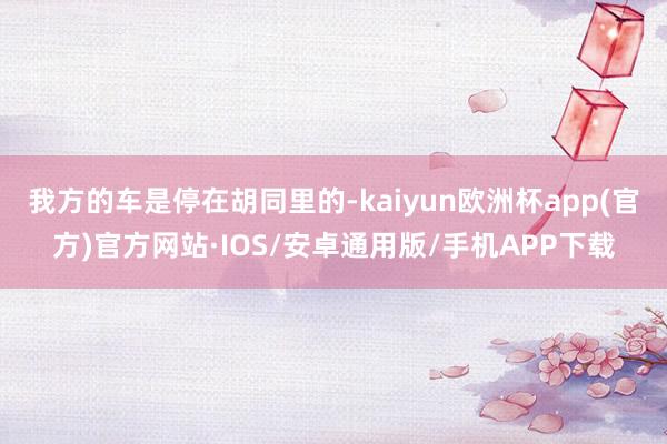 我方的车是停在胡同里的-kaiyun欧洲杯app(官方)官方网站·IOS/安卓通用版/手机APP下载