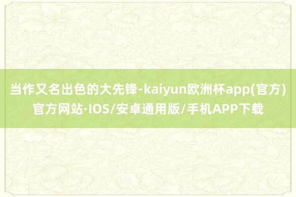 当作又名出色的大先锋-kaiyun欧洲杯app(官方)官方网站·IOS/安卓通用版/手机APP下载