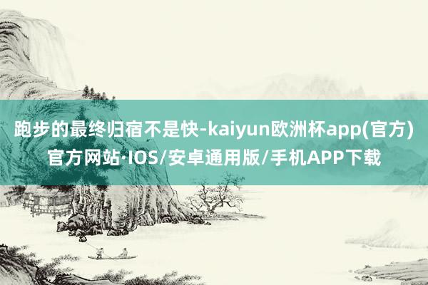 跑步的最终归宿不是快-kaiyun欧洲杯app(官方)官方网站·IOS/安卓通用版/手机APP下载