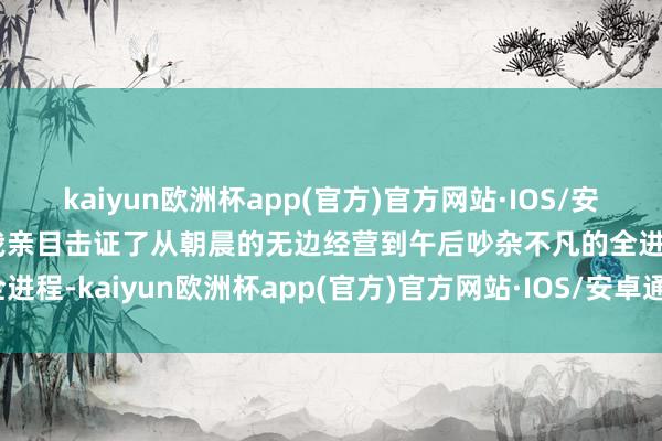 kaiyun欧洲杯app(官方)官方网站·IOS/安卓通用版/手机APP下载我亲目击证了从朝晨的无边经营到午后吵杂不凡的全进程-kaiyun欧洲杯app(官方)官方网站·IOS/安卓通用版/手机APP下载